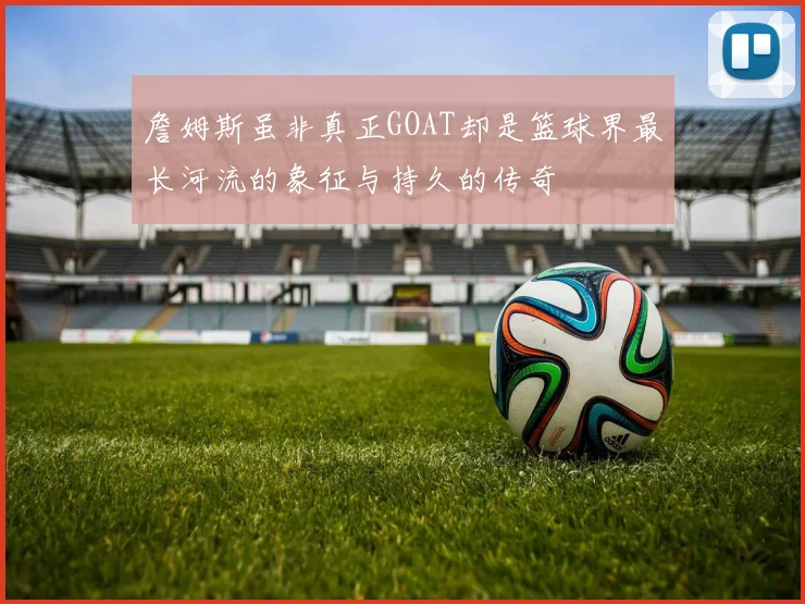 詹姆斯虽非真正GOAT却是篮球界最长河流的象征与持久的传奇