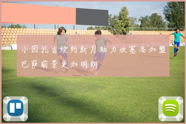 小因扎吉续约新月助力坎塞洛加盟巴萨前景更加明朗