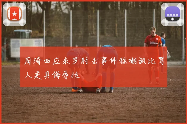周琦回应米罗肘击事件称嘲讽比骂人更具侮辱性