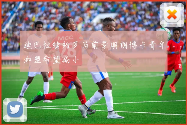 迪巴拉续约罗马前景明朗博卡青年加盟希望减小