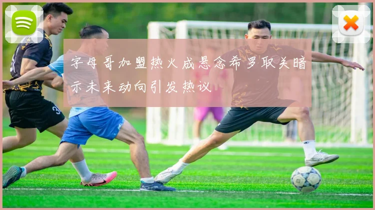 字母哥加盟热火成悬念希罗取关暗示未来动向引发热议
