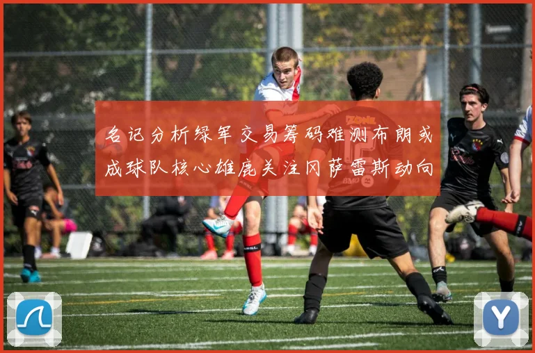 名记分析绿军交易筹码难测布朗或成球队核心雄鹿关注冈萨雷斯动向