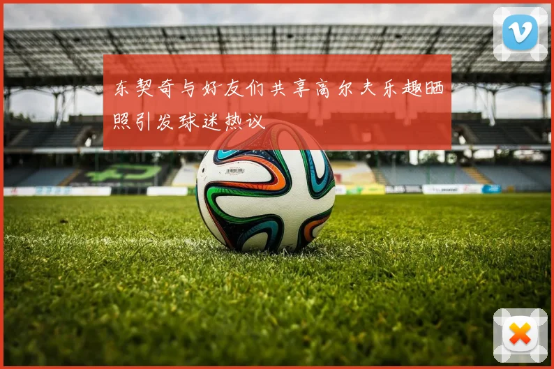 东契奇与好友们共享高尔夫乐趣晒照引发球迷热议