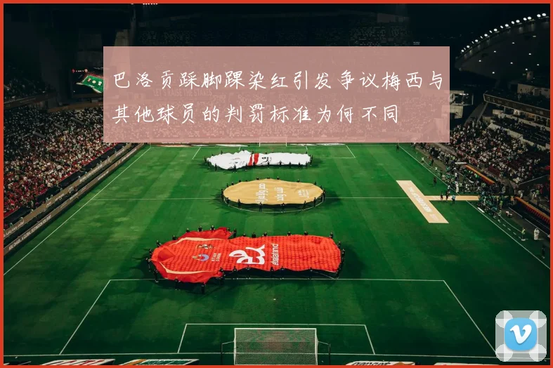 巴洛贡踩脚踝染红引发争议梅西与其他球员的判罚标准为何不同