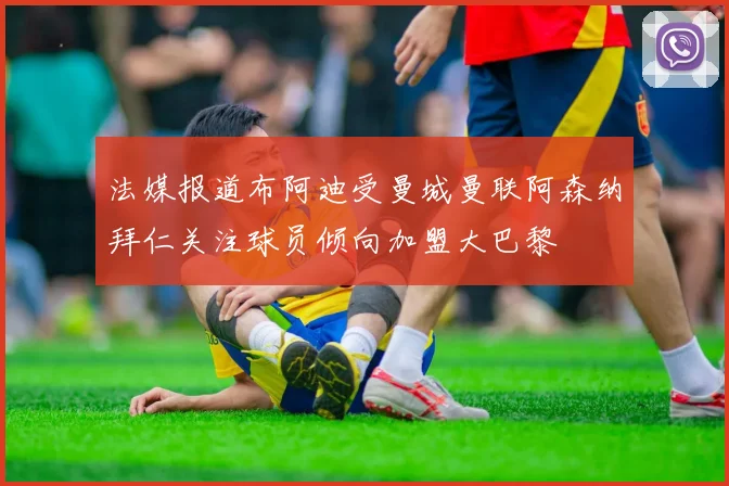 法媒报道布阿迪受曼城曼联阿森纳拜仁关注球员倾向加盟大巴黎