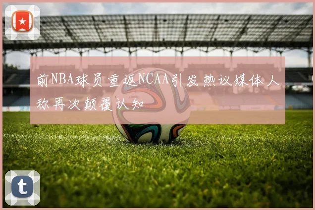 前NBA球员重返NCAA引发热议媒体人称再次颠覆认知