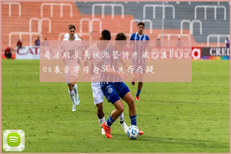 奇才对交易状元签持开放态度Haynes表示字母与SGA共存存疑