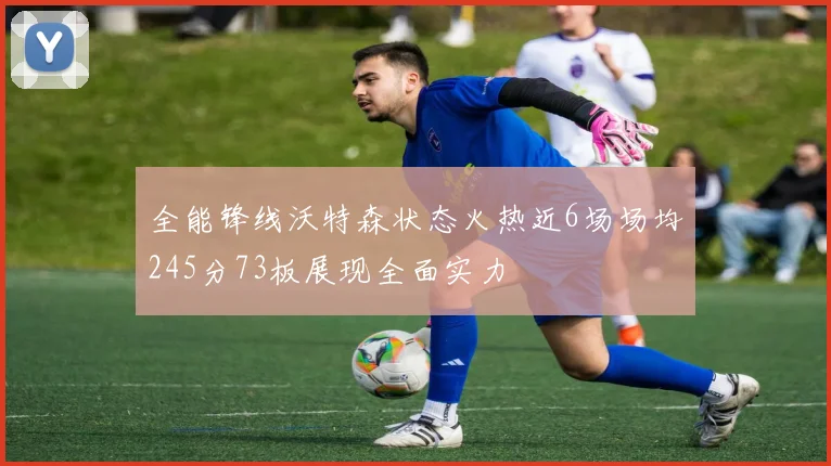 全能锋线沃特森状态火热近6场场均245分73板展现全面实力