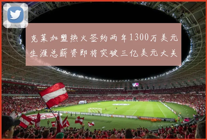 克莱加盟热火签约两年1300万美元生涯总薪资即将突破三亿美元大关