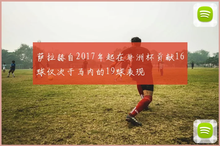 萨拉赫自2017年起在非洲杯贡献16球仅次于马内的19球表现