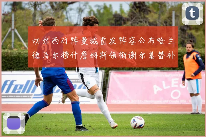 切尔西对阵曼城首发阵容公布哈兰德马尔穆什詹姆斯领衔谢尔基替补出战