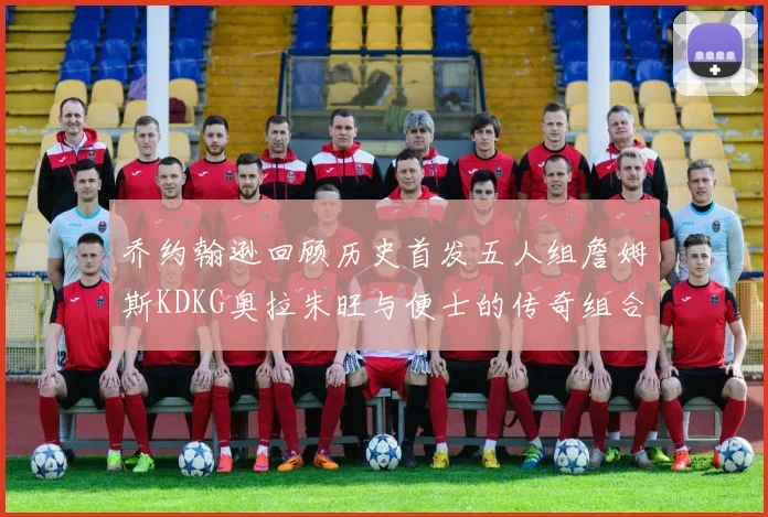 乔约翰逊回顾历史首发五人组詹姆斯KDKG奥拉朱旺与便士的传奇组合