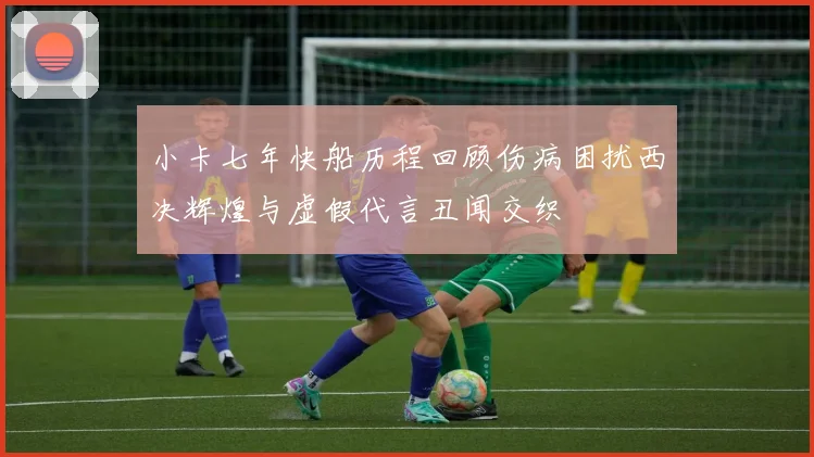 小卡七年快船历程回顾伤病困扰西决辉煌与虚假代言丑闻交织