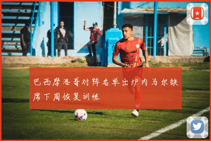 巴西摩洛哥对阵名单出炉内马尔缺席下周恢复训练