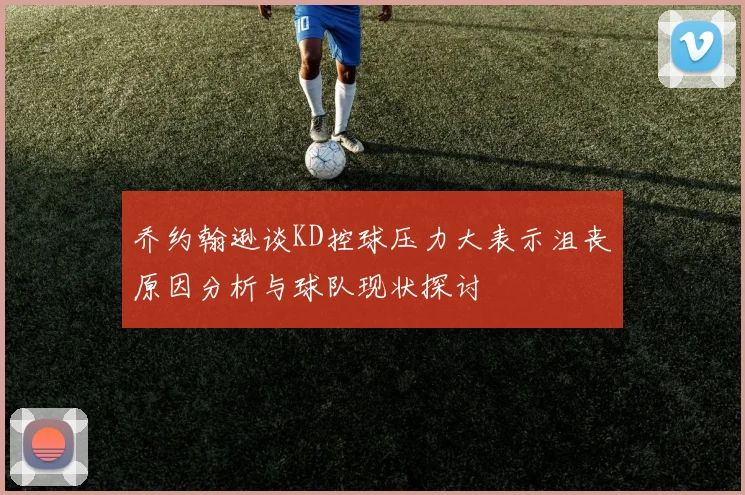 乔约翰逊谈KD控球压力大表示沮丧原因分析与球队现状探讨
