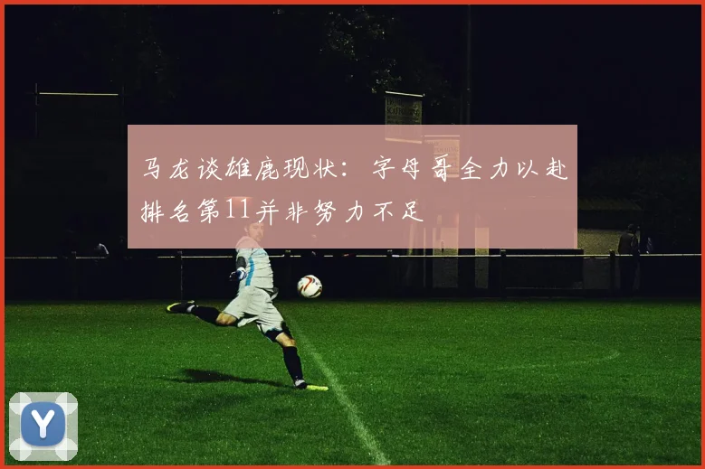 马龙谈雄鹿现状：字母哥全力以赴排名第11并非努力不足