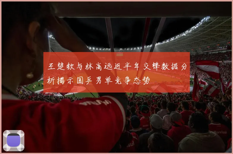王楚钦与林高远近半年交锋数据分析揭示国乒男单竞争态势