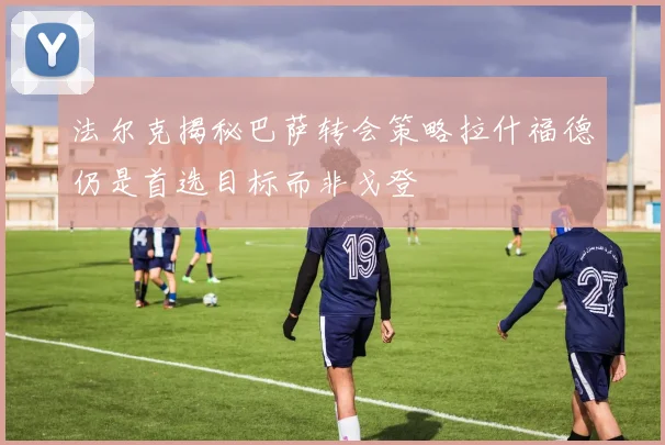 法尔克揭秘巴萨转会策略拉什福德仍是首选目标而非戈登