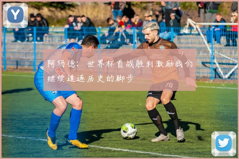 阿玛德：世界杯首战胜利激励我们继续追逐历史的脚步