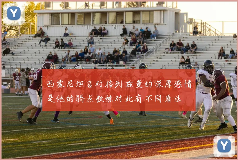 西蒙尼坦言对格列兹曼的深厚感情是他的弱点教练对此有不同看法
