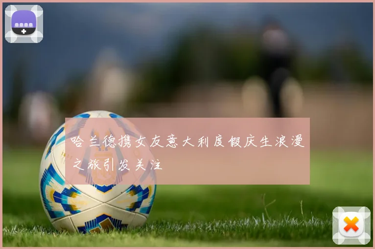 哈兰德携女友意大利度假庆生浪漫之旅引发关注