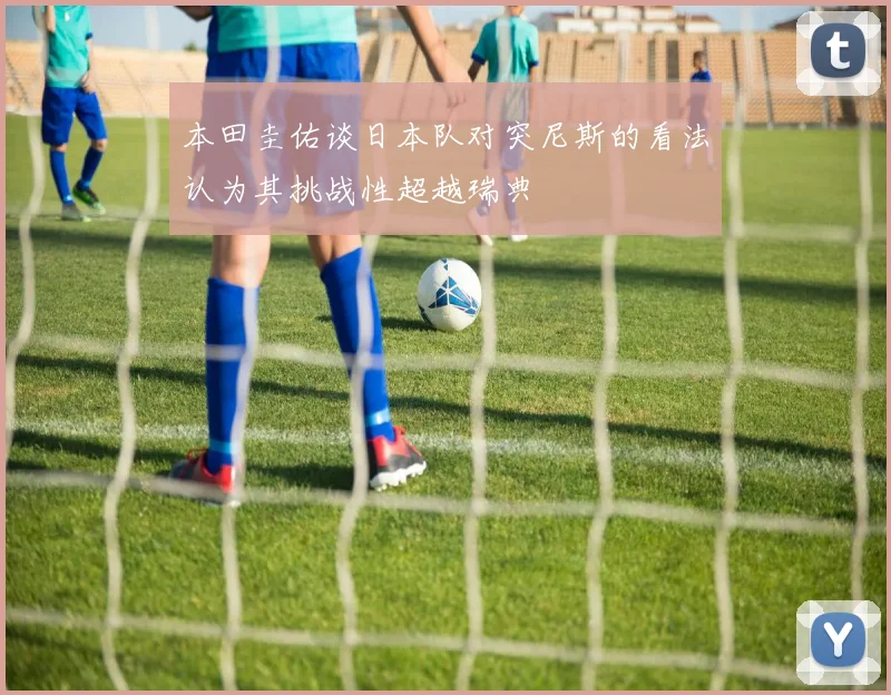 本田圭佑谈日本队对突尼斯的看法认为其挑战性超越瑞典