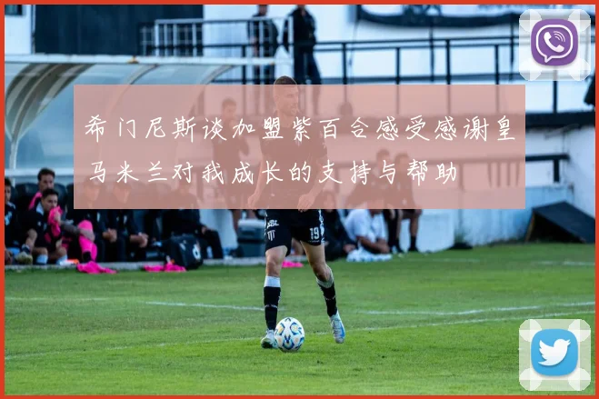 希门尼斯谈加盟紫百合感受感谢皇马米兰对我成长的支持与帮助