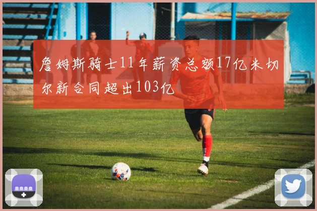 詹姆斯骑士11年薪资总额17亿米切尔新合同超出103亿