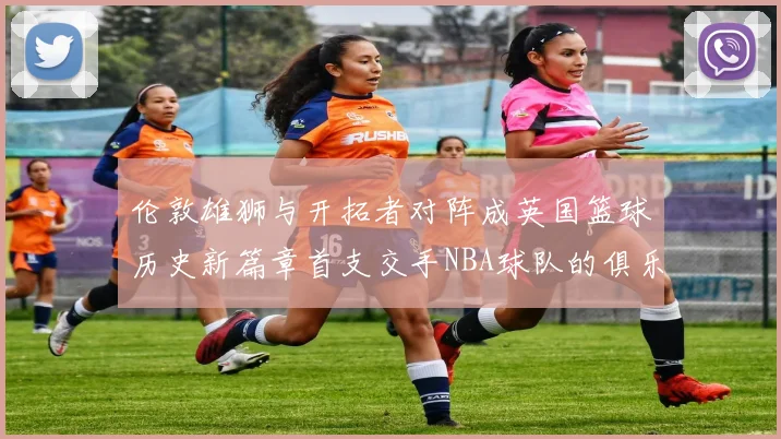 伦敦雄狮与开拓者对阵成英国篮球历史新篇章首支交手NBA球队的俱乐部