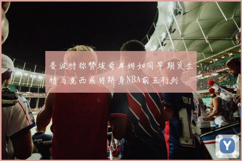 香波特称赞埃奇库姆如同早期莫兰特马克西或将跻身NBA前五行列